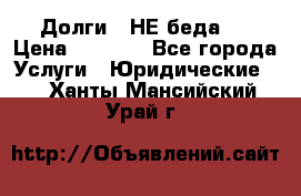 Долги - НЕ беда ! › Цена ­ 1 000 - Все города Услуги » Юридические   . Ханты-Мансийский,Урай г.